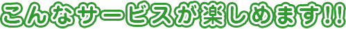 こんなサービスが楽しめます！！