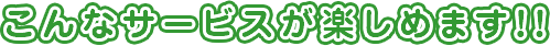 こんなサービスが楽しめます！！